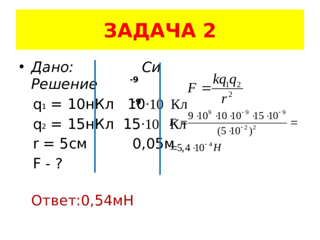 ЗАДАЧА 2 Дано: Си Решение  q 1 = 10нКл 10 ·10 Кл  q 2 = 15нКл 15 ·10 Кл  r = 5см 0,05м  F - ?  Ответ:0,54мН -9 -9 