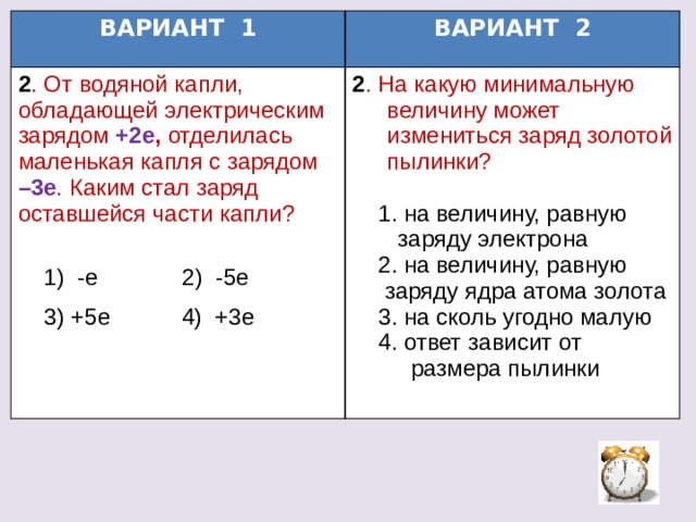 ВАРИАНТ 1 2 . От водяной капли, обладающей электрическим зарядом +2е , отделилась маленькая капля с зарядом –3е . Каким стал заряд оставшейся части капли? ВАРИАНТ 2 2 . На какую минимальную величину может измениться заряд золотой пылинки?  1) -е 2) -5е  1. на величину, равную  3) +5е 4) +3е  заряду электрона  2. на величину, равную  заряду ядра атома золота  3. на сколь угодно малую  4. ответ зависит от  размера пылинки 