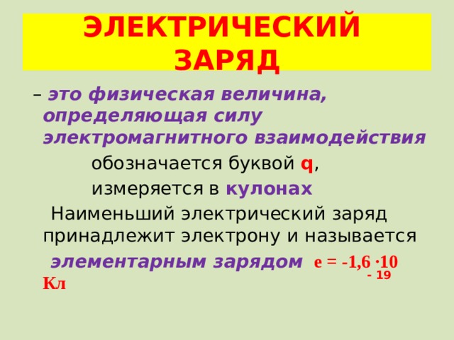 ЭЛЕКТРИЧЕСКИЙ ЗАРЯД – это физическая величина, определяющая силу электромагнитного взаимодействия  обозначается буквой q ,  измеряется в кулонах  Наименьший электрический заряд принадлежит электрону и называется  элементарным зарядом  е = -1,6 ·10 Кл - 19 