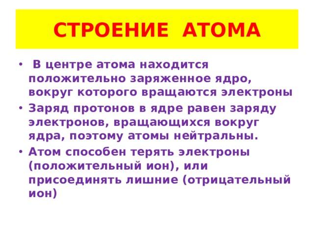 СТРОЕНИЕ АТОМА  В центре атома находится положительно заряженное ядро, вокруг которого вращаются электроны Заряд протонов в ядре равен заряду электронов, вращающихся вокруг ядра, поэтому атомы нейтральны. Атом способен терять электроны (положительный ион), или присоединять лишние (отрицательный ион)  