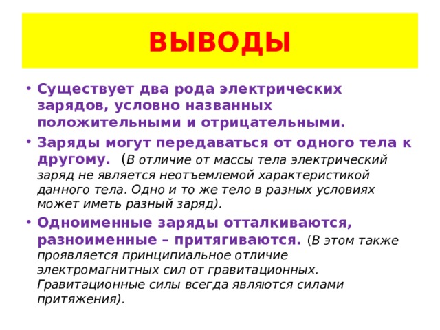 ВЫВОДЫ Существует два рода электрических зарядов, условно названных положительными и отрицательными. Заряды могут передаваться от одного тела к другому. ( В отличие от массы тела электрический заряд не является неотъемлемой характеристикой данного тела. Одно и то же тело в разных условиях может иметь разный заряд). Одноименные заряды отталкиваются, разноименные – притягиваются. ( В этом также проявляется принципиальное отличие электромагнитных сил от гравитационных. Гравитационные силы всегда являются силами притяжения). 