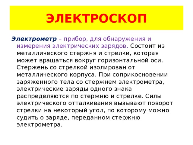 ЭЛЕКТРОСКОП Электрометр  – прибор, для обнаружения и измерения электрических зарядов. Состоит из металлического стержня и стрелки, которая может вращаться вокруг горизонтальной оси. Стержень со стрелкой изолирован от металлического корпуса. При соприкосновении заряженного тела со стержнем электрометра, электрические заряды одного знака распределяются по стержню и стрелке. Силы электрического отталкивания вызывают поворот стрелки на некоторый угол, по которому можно судить о заряде, переданном стержню электрометра. 