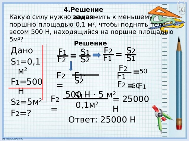 4.Решение задач Какую силу нужно приложить к меньшему поршню площадью 0,1 м 2 , чтобы поднять тело весом 500 Н, находящийся на поршне площадью 5 м 2 ? Решение S 2 Дано S 1 = 0,1м 2 F 1 =500H S 2 =5 м 2 F 2 = ? F 2 F 2 S 2 S 1 F 1 F 1 S 1 = = = = F 1 F 1 S 1 S 1 S 2 S 2 F 2 F 2 F 2 = 50 F 2 = F 1 ·  S 2  S 1 F 2 = F 1 ·  S 2  S 1 F 1 F 2 = F 1 50 500 Н · 5 м 2  = 25000 Н F 2 = 0,1м 2 Ответ: 25000 Н 