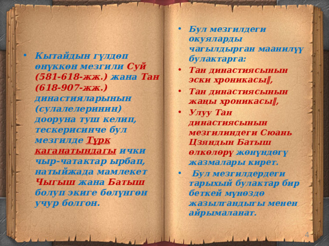 Бул мезгилдеги окуяларды чагылдырган маанилүү булактарга: Тан династиясынын эски хроникасы‖, Тан династиясынын жаңы хроникасы‖, Улуу Тан династиясынын мезгилиндеги Сюань Цзяндын Батыш өлкөлөрү жөнүндөгү жазмалары кирет.  Бул мезгилдердеги тарыхый булактар бир беткей мүнөздө жазылгандыгы менен айрымаланат. Кытайдын гүлдөп өнүккөн мезгили Суй (581-618-жж.) жана Тан (618-907-жж.) династияларынын (сулалелеринин) дооруна туш келип, тескерисинче бул мезгилде Түрк каганатындагы  ички чыр-чатактар ырбап, натыйжада мамлекет Чыгыш жана Батыш болуп экиге бөлүнгөн учур болгон.   