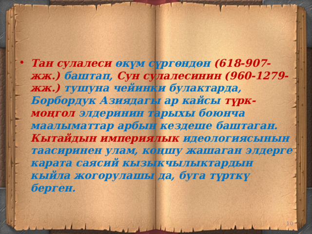 Тан сулалеси өкүм сүргөндөн (618-907-жж.) баштап, Сун сулалесинин (960-1279-жж.) тушуна чейинки булактарда, Борбордук Азиядагы ар кайсы түрк-моңгол элдеринин тарыхы боюнча маалыматтар арбын кездеше баштаган. Кытайдын империялык идеологиясынын таасиринен улам, коңшу жашаган элдерге карата саясий кызыкчылыктардын кыйла жогорулашы да, буга түрткү берген.  