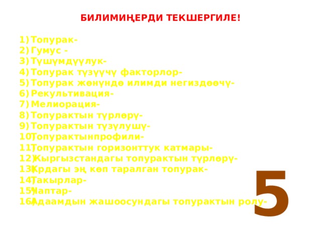 БИЛИМИҢЕРДИ ТЕКШЕРГИЛЕ! Топурак- Гумус - Түшүмдүүлук- Топурак түзүүчү факторлор- Топурак жөнүндө илимди негиздөөчү- Рекультивация- Мелиорация- Топурактын түрлөрү- Топурактын түзүлушү- Топурактынпрофили- Топурактын горизонттук катмары-  Кыргызстандагы топурактын түрлөрү- Крдагы эң көп таралган топурак- Такырлар- Чаптар- Адаамдын жашоосундагы топурактын ролу- 5 