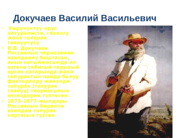 Докучаев Василий Васильевич  Көрүнүктүү орус натуралисти, геологу жана топурак таануучусу В.В. Докучаев Россиянын черноземин изилдөөнү баштаган, анын натыйжасында ал өзгөчө табигый-тарыхый орган катарында жана топурактын пайда болуу факторлору жөнүндө топурак (топурак таануу) теориясынын негиздерин түптөгөн. 1875-1877-жылдары Россиянын биринчи изилдөө топурак картасын түзгөн.   