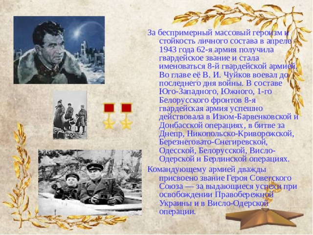 За беспримерный массовый героизм и стойкость личного состава в апреле 1943 года 62-я армия получила гвардейское звание и стала именоваться 8-й гвардейской армией. Во главе её В. И. Чуйков воевал до последнего дня войны. В составе Юго-Западного, Южного, 1-го Белорусского фронтов 8-я гвардейская армия успешно действовала в Изюм-Барвенковской и Донбасской операциях, в битве за Днепр, Никопольско-Криворожской, Березнеговато-Снегиревской, Одесской, Белорусской, Висло-Одерской и Берлинской операциях. Командующему армией дважды присвоено звание Героя Советского Союза — за выдающиеся успехи при освобождении Правобережной Украины и в Висло-Одерской операции. 