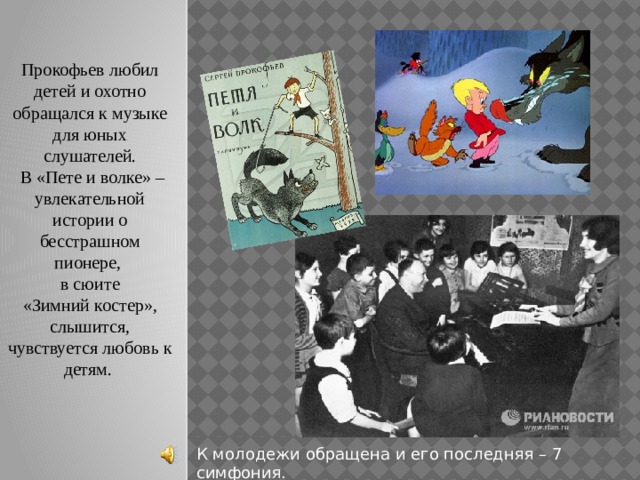 Прокофьев любил детей и охотно обращался к музыке для юных слушателей.  В «Пете и волке» – увлекательной истории о бесстрашном пионере, в сюите  «Зимний костер», слышится, чувствуется любовь к детям. К молодежи обращена и его последняя – 7 симфония. 