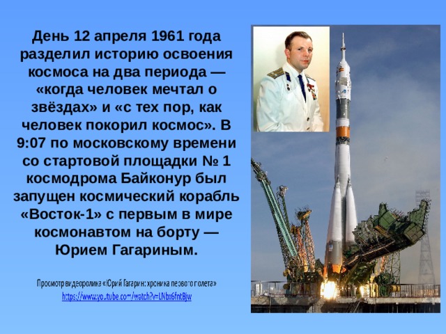 День 12 апреля 1961 года разделил историю освоения космоса на два периода — «когда человек мечтал о звёздах» и «с тех пор, как человек покорил космос». В 9:07 по московскому времени со стартовой площадки № 1 космодрома Байконур был запущен космический корабль «Восток-1» с первым в мире космонавтом на борту — Юрием Гагариным. 