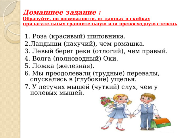 Домашнее задание :  Образуйте, по возможности, от данных в скобках прилагательных сравнительную или превосходную степень 1. Роза (красивый) шиповника. 2.Ландыши (пахучий), чем ромашка. 3. Левый берег реки (отлогий), чем правый. 4. Волга (полноводный) Оки. 5. Ложка (железная). 6. Мы преодолевали (трудные) перевалы, спускались в (глубокие) ущелья. 7. У летучих мышей (чуткий) слух, чем у полевых мышей. 
