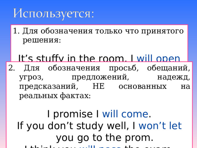 1. Для обозначения только что принятого решения: It’s stuffy in the room. I will open the window. 2. Для обозначения просьб, обещаний, угроз,  предложений, надежд, предсказаний, НЕ основанных на реальных фактах: I promise I will come . If you don’t study well, I won’t let you go to the prom. I think you will pass the exam. 