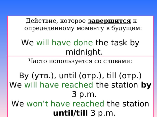  Действие, которое завершится к определенному моменту в будущем: We will have done the task by midnight.  Часто используется со словами: By ( утв.) , until  (отр.) , till (отр.) We will have reached the station by 3 p.m. We won’t have reached the station until / till 3 p.m. 