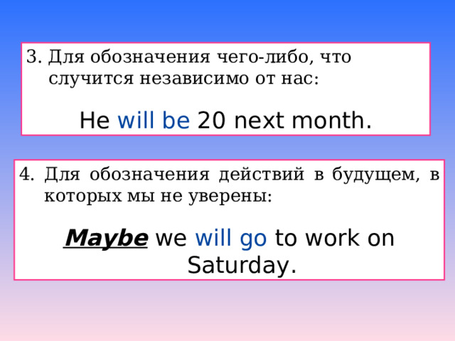 3. Для обозначения чего-либо, что случится независимо от нас: He will be 20 next month. 4. Для обозначения действий в будущем, в которых мы не уверены: Maybe we will go to work on Saturday. 