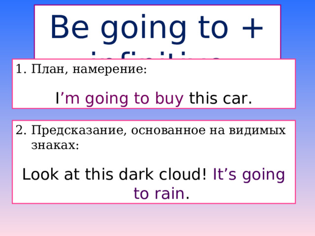 Be going to + infinitive 1. План, намерение: I ’m going to buy this car. 2. Предсказание, основанное на видимых знаках: Look at this dark cloud! It’s going to rain . 