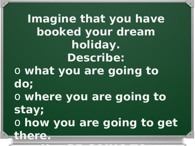 Imagine that you have booked your dream holiday. Describe :  what you are going to do ;  where you are going to stay ;  how you are going to get there . Use BE GOING TO . 