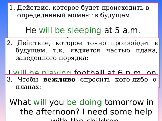 1. Действие, которое будет происходить в определенный момент в будущем: He will be sleeping at 5 a.m. tomorrow. 2. Действие, которое точно произойдет в будущем, т.к. является частью плана, заведенного порядка: I will be playing football at 6 p.m. on Friday ( I play every Friday ) . 3. Чтобы вежливо спросить кого-либо о планах: What will you be doing tomorrow in the afternoon ? I need some help with the children. 