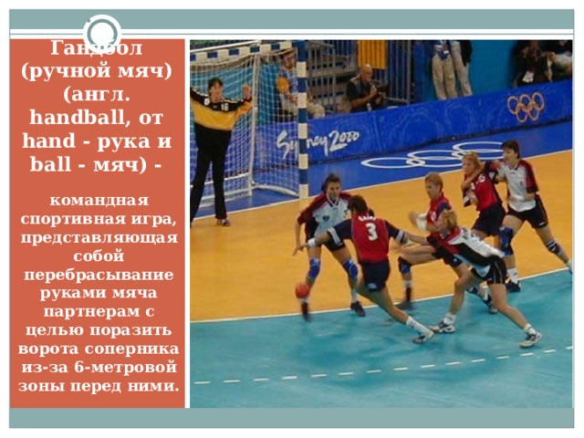 Гандбол (ручной мяч) (англ. handball, от hand - рука и ball - мяч) - командная спортивная игра, представляющая собой перебрасывание руками мяча партнерам с целью поразить ворота соперника из-за 6-метровой зоны перед ними.  