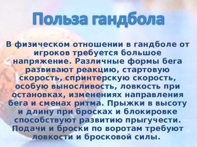 В физическом отношении в гандболе от игроков требуется большое напряжение. Различные формы бега развивают реакцию, стартовую скорость, спринтерскую скорость, особую выносливость, ловкость при остановках, изменениях направления бега и сменах ритма. Прыжки в высоту и длину при бросках и блокировке способствуют развитию прыгучести. Подачи и броски по воротам требуют ловкости и бросковой силы.  