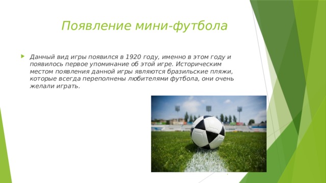  Появление мини-футбола Данный вид игры появился в 1920 году, именно в этом году и появилось первое упоминание об этой игре. Историческим местом появления данной игры являются бразильские пляжи, которые всегда переполнены любителями футбола, они очень желали играть. . 