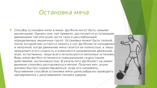 Остановка мяча Способы остановки мяча в мини- футболе могут быть самыми различными. Однако они, как правило, достигаются уступающим движением той или иной части тела и расслаблением определенных мышечных групп. Остановка может быть полной, после которой мяч остается лежать у ног футболиста неподвижно, и неполной, когда движение мяча гасится не полностью, а лишь замедляется его скорость и изменяется направление движения. В игре, естественно, чаще всего используются неполные остановки. Ведь мини-футбол отличается повышенными скоростными действиями, интенсивностью. В результате футболист не имеет времени спокойно распоряжаться мячом. Получая мяч, игрок должен быстро сориентироваться, куда его направить. Разучивание способов остановки мяча целесообразно проводить одновременно с разучиванием техники ударов. 