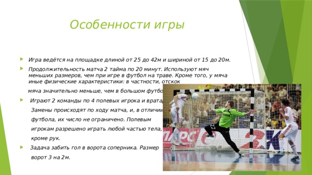 Особенности игры Игра  ведётся на площадке длиной от 25 до 42м и шириной от 15 до 20м. Продолжительность матча 2 тайма по 20 минут. Используют мяч меньших размеров, чем при игре в футбол на траве. Кроме того, у мяча иные физические характеристики: в частности, отскок  мяча значительно меньше, чем в большом футболе.  Играют 2 команды по 4 полевых игрока и вратарь.  Замены происходят по ходу матча, и, в отличии от  футбола, их число не ограничено. Полевым  игрокам разрешено играть любой частью тела,  кроме рук.  Задача забить гол в ворота соперника. Размер  ворот 3 на 2м. 