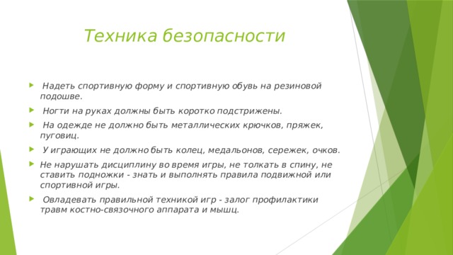 Техника безопасности   Надеть спортивную форму и спортивную обувь на резиновой подошве.  Ногти на руках должны быть коротко подстрижены.  На одежде не должно быть металлических крючков, пряжек, пуговиц.  У играющих не должно быть колец, медальонов, сережек, очков. Не нарушать дисциплину во время игры, не толкать в спину, не ставить подножки - знать и выполнять правила подвижной или спортивной игры.  Овладевать правильной техникой игр - залог профилактики травм костно-связочного аппарата и мышц. 