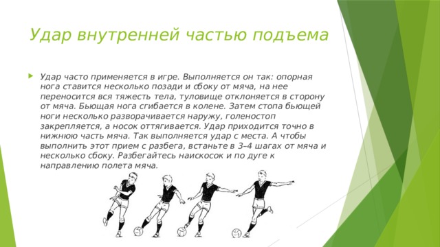 Удар внутренней частью подъема Удар часто применяется в игре. Выполняется он так: опорная нога ставится несколько позади и сбоку от мяча, на нее переносится вся тяжесть тела, туловище отклоняется в сторону от мяча. Бьющая нога сгибается в колене. Затем стопа бьющей ноги несколько разворачивается наружу, голеностоп закрепляется, а носок оттягивается. Удар приходится точно в нижнюю часть мяча. Так выполняется удар с места. А чтобы выполнить этот прием с разбега, встаньте в 3–4 шагах от мяча и несколько сбоку. Разбегайтесь наискосок и по дуге к направлению полета мяча. 