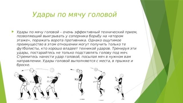 Удары по мячу головой Удары по мячу головой – очень эффективный технический прием, позволяющий выигрывать у соперника борьбу на «втором этаже», поражать ворота противника. Однако ощутимое преимущество в этом отношении могут получить только те футболисты, кто хорошо владеет техникой ударов. Тренируя эти удары, постарайтесь не только подставлять голову под мяч. Стремитесь нанести удар головой, посылая мяч в нужном вам направлении. Удары головой выполняются с места, в прыжке и броске. 