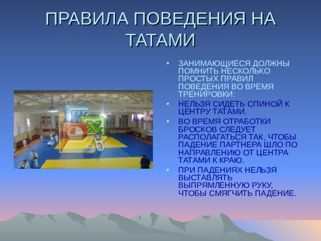 ПРАВИЛА ПОВЕДЕНИЯ НА ТАТАМИ ЗАНИМАЮЩИЕСЯ ДОЛЖНЫ ПОМНИТЬ НЕСКОЛЬКО ПРОСТЫХ ПРАВИЛ ПОВЕДЕНИЯ ВО ВРЕМЯ ТРЕНИРОВКИ: НЕЛЬЗЯ СИДЕТЬ СПИНОЙ К ЦЕНТРУ ТАТАМИ. ВО ВРЕМЯ ОТРАБОТКИ БРОСКОВ СЛЕДУЕТ РАСПОЛАГАТЬСЯ ТАК, ЧТОБЫ ПАДЕНИЕ ПАРТНЕРА ШЛО ПО НАПРАВЛЕНИЮ ОТ ЦЕНТРА ТАТАМИ К КРАЮ. ПРИ ПАДЕНИЯХ НЕЛЬЗЯ ВЫСТАВЛЯТЬ ВЫПРЯМЛЕННУЮ РУКУ, ЧТОБЫ СМЯГЧИТЬ ПАДЕНИЕ.  