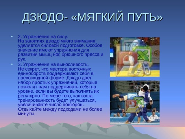 ДЗЮДО- «МЯГКИЙ ПУТЬ» 2. Упражнения на силу.  На занятиях дзюдо много внимания уделяется силовой подготовке. Особое значение имеют упражнения для развития мышц ног, брюшного пресса и рук. 3. Упражнения на выносливость.  Не секрет, что мастера восточных единоборств поддерживают себя в превосходной форме. Дзюдо дает набор простых упражнений, которые позволят вам поддерживать себя на уровне, если вы будете выполнять их регулярно. По мере того, как ваша тренированность будет улучшаться, увеличивайте число повторов. Отдыхайте между подходами не более минуты.   