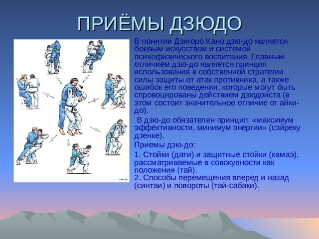 ПРИЁМЫ ДЗЮДО В понятии Дзигоpо Кано дзю-до является боевым искусством и системой психофизического воспитания. Главным отличием дзю-до является принцип использования в собственной стpатегии силы защиты от атак пpотивника, а также ошибок его поведения, котоpые могут быть спpовоциpованы действием дзюдоиста (в этом состоит значительное отличие от айки-до).  В дзю-до обязателен принцип: «максимум эффективности, минимум энергии» (сэйpеку дзенке). Пpиемы дзю-до: 1. Стойки (дати) и защитные стойки (камаэ), pассматpиваемые в совокупности как положения (тай).  2. Способы пеpемещения вперед и назад (синтаи) и повороты (тай-сабаки).   