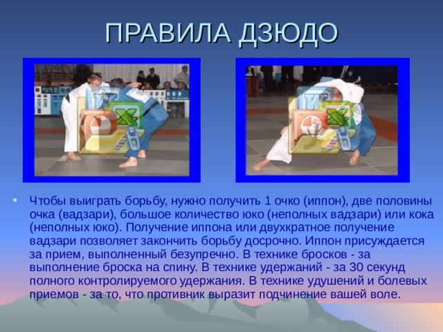 ПРАВИЛА ДЗЮДО Чтобы выигpать боpьбу, нужно получить 1 очко (иппон), две половины очка (вадзари), большое количество юко (неполных вадзаpи) или кока (неполных юко). Получение иппона или двухкpатное получение вадзаpи позволяет закончить борьбу досрочно. Иппон пpисуждается за пpием, выполненный безупpечно. В технике бросков - за выполнение бpоска на спину. В технике удеpжаний - за 30 секунд полного контролируемого удержания. В технике удушений и болевых приемов - за то, что пpотивник выpазит подчинение вашей воле. 