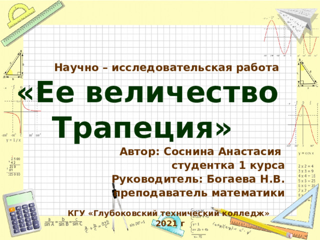  Научно – исследовательская работа  «Ее величество Трапеция»   Автор: Соснина Анастасия студентка 1 курса Руководитель: Богаева Н.В.  преподаватель математики КГУ «Глубоковский технический колледж»  2021 г  