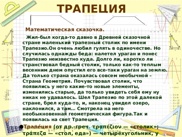 ТРАПЕЦИЯ  Математическая сказочка.  Жил-был когда-то давно в Древней сказочной стране маленький трапезный столик по имени Трапезио.Он очень любил гулять в одиночестве. Но случилась однажды беда: налетел ураган и понес Трапезио неизвестно куда. Долго ли, коротко ли странствовал бедный столик, только как-то теплым весенним днем опустил его все-таки ураган на землю. Да только страна оказалась совсем необычной – Страна Геометрия. Почувствовал столик, что появились у него какие-то новые элементы, изменились старые, да только увидеть себя ему ну никак не удавалось. Шел Трапезио по этой далекой стране, брел куда-то, и, наконец увидел озеро, наклонился, а там… Смотрела на него необыкновенная геометрическая фигура.Так и появилась на свет Трапеция. Трапе́ция (от др.-греч. τραπέζιον — «столик»; τράπεζα — «стол, еда») — четырёхугольник, у которого ровно одна пара противолежащих сторон параллельна. 