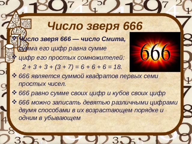 Число зверя 666 Число зверя 666 — число Смита,  сумма его цифр равна сумме цифр его простых сомножителей:  2 + 3 + 3 + (3 + 7) = 6 + 6 + 6 = 18. 666 является суммой квадратов первых семи простых чисел. 666 равно сумме своих цифр и кубов своих цифр 666 можно записать девятью различными цифрами двумя способами в их возрастающем порядке и одним в убывающем   