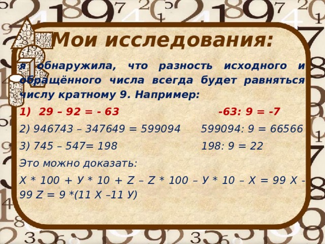 Мои исследования: я обнаружила, что разность исходного и обращённого числа всегда будет равняться числу кратному 9. Например:  1) 29 – 92 = - 63 -63: 9 = -7 2) 946743 – 347649 = 599094 599094: 9 = 66566 3) 745 – 547= 198 198: 9 = 22  Это можно доказать: Х * 100 + У * 10 + Z – Z * 100 – У * 10 – Х = 99 Х - 99 Z = 9 *(11 Х –11 У) 