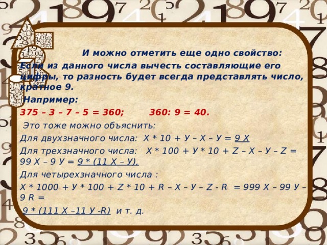   И можно отметить еще одно свойство: Если из данного числа вычесть составляющие его цифры, то разность будет всегда представлять число, кратное 9.  Например: 375 – 3 – 7 – 5 = 360; 360: 9 = 40.  Это тоже можно объяснить: Для двухзначного числа: Х * 10 + У – Х – У = 9 Х Для трехзначного числа: Х * 100 + У * 10 + Z – Х – У – Z = 99 Х – 9 У = 9 * (11 Х – У), Для четырехзначного числа : Х * 1000 + У * 100 + Z * 10 + R – Х – У – Z - R = 999 Х – 99 У – 9 R =  9 * (111 Х –11 У - R ) и т. д. 