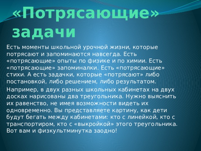 «Потрясающие» задачи   Есть моменты школьной урочной жизни, которые потрясают и запоминаются навсегда. Есть «потрясающие» опыты по физике и по химии. Есть «потрясающие» запоминалки. Есть «потрясающие» стихи. А есть задачки, которые «потрясают» либо постановкой, либо решением, либо результатом. Например, в двух разных школьных кабинетах на двух досках нарисованы два треугольника. Нужно выяснить их равенство, не имея возможности видеть их одновременно. Вы представляете картину, как дети будут бегать между кабинетами: кто с линейкой, кто с транспортиром, кто с «выкройкой» этого треугольника. Вот вам и физкультминутка заодно! 