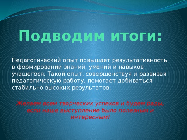 Подводим итоги: Педагогический опыт повышает результативность в формировании знаний, умений и навыков учащегося. Такой опыт, совершенствуя и развивая педагогическую работу, помогает добиваться стабильно высоких результатов. Желаем всем творческих успехов и будем рады, если наше выступление было полезным и интересным! 