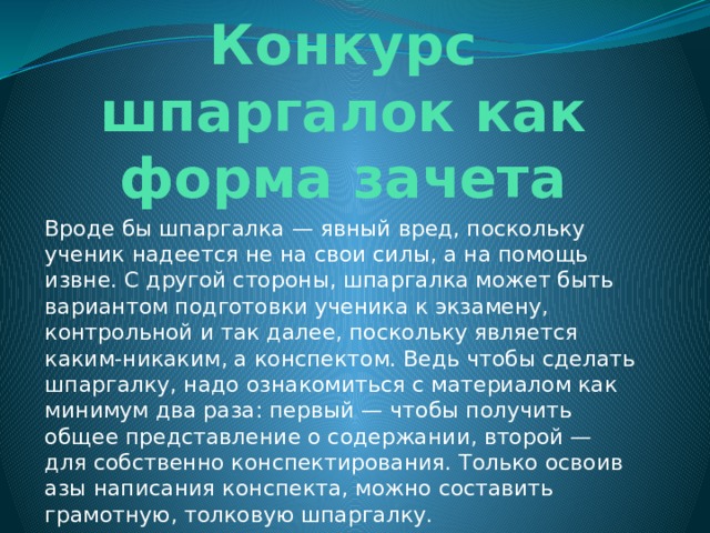 Конкурс шпаргалок как форма зачета Вроде бы шпаргалка — явный вред, поскольку ученик надеется не на свои силы, а на помощь извне. С другой стороны, шпаргалка может быть вариантом подготовки ученика к экзамену, контрольной и так далее, поскольку является каким-никаким, а конспектом. Ведь чтобы сделать шпаргалку, надо ознакомиться с материалом как минимум два раза: первый — чтобы получить общее представление о содержании, второй — для собственно конспектирования. Только освоив азы написания конспекта, можно составить грамотную, толковую шпаргалку. 