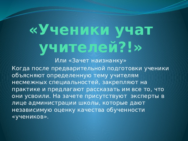 «Ученики учат учителей?!» Или «Зачет наизнанку» Когда после предварительной подготовки ученики объясняют определенную тему учителям несмежных специальностей, закрепляют на практике и предлагают рассказать им все то, что они усвоили. На зачете присутствуют эксперты в лице администрации школы, которые дают независимую оценку качества обученности «учеников». 