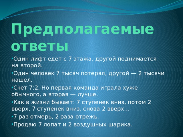 Предполагаемые ответы Один лифт едет с 7 этажа, другой поднимается на второй. Один человек 7 тысяч потерял, другой — 2 тысячи нашел. Счет 7:2. Но первая команда играла хуже обычного, а вторая — лучше. Как в жизни бывает: 7 ступенек вниз, потом 2 вверх, 7 ступенек вниз, снова 2 вверх… 7 раз отмерь, 2 раза отрежь. Продаю 7 лопат и 2 воздушных шарика. 