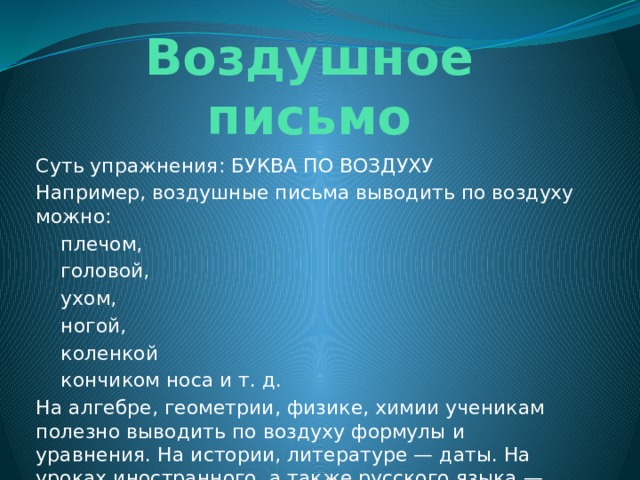 Воздушное письмо Суть упражнения: БУКВА ПО ВОЗДУХУ Например, воздушные письма выводить по воздуху можно:  плечом,  головой,  ухом,  ногой,  коленкой  кончиком носа и т. д. На алгебре, геометрии, физике, химии ученикам полезно выводить по воздуху формулы и уравнения. На истории, литературе — даты. На уроках иностранного, а также русского языка — алфавит, слова, словосочетания. 