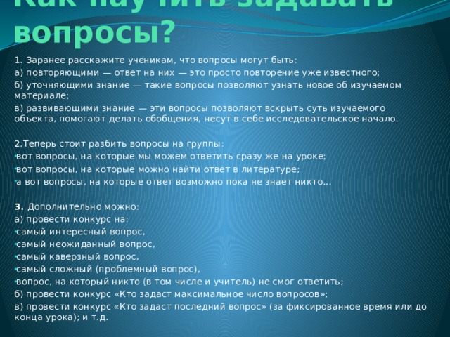 Как научить задавать вопросы? 1. Заранее расскажите ученикам, что вопросы могут быть: а) повторяющими — ответ на них — это просто повторение уже известного; б) уточняющими знание — такие вопросы позволяют узнать новое об изучаемом материале; в) развивающими знание — эти вопросы позволяют вскрыть суть изучаемого объекта, помогают делать обобщения, несут в себе исследовательское начало. 2.Теперь стоит разбить вопросы на группы: вот вопросы, на которые мы можем ответить сразу же на уроке; вот вопросы, на которые можно найти ответ в литературе; а вот вопросы, на которые ответ возможно пока не знает никто... 3. Дополнительно можно: а) провести конкурс на: самый интересный вопрос, самый неожиданный вопрос, самый каверзный вопрос, самый сложный (проблемный вопрос), вопрос, на который никто (в том числе и учитель) не смог ответить; б) провести конкурс «Кто задаст максимальное число вопросов»; в) провести конкурс «Кто задаст последний вопрос» (за фиксированное время или до конца урока); и т.д. 