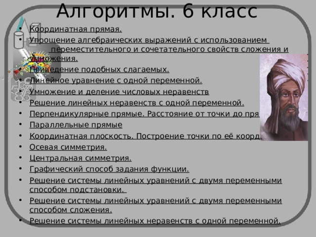 Алгоритмы. 6 класс Координатная прямая. Упрощение алгебраических выражений с использованием  переместительного и сочетательного свойств сложения и умножения. Приведение подобных слагаемых. Линейное уравнение с одной переменной. Умножение и деление числовых неравенств Решение линейных неравенств с одной переменной. Перпендикулярные прямые. Расстояние от точки до прямой. Параллельные прямые Координатная плоскость. Построение точки по её координатам. Осевая симметрия. Центральная симметрия. Графический способ задания функции. Решение системы линейных уравнений с двумя переменными способом подстановки. Решение системы линейных уравнений с двумя переменными способом сложения. Решение системы линейных неравенств с одной переменной.    