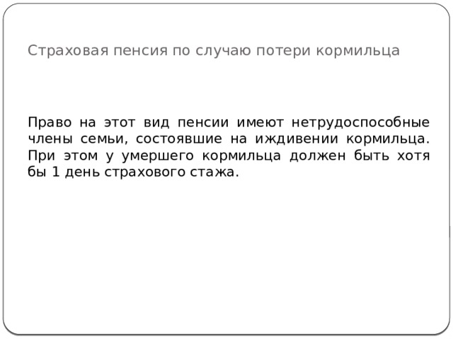 Страховая пенсия по случаю потери кормильца Право на этот вид пенсии имеют нетрудоспособные члены семьи, состоявшие на иждивении кормильца. При этом у умершего кормильца должен быть хотя бы 1 день страхового стажа. 