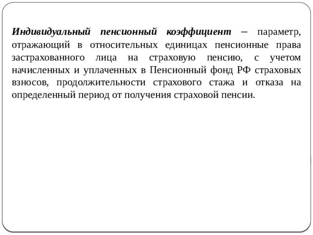 Индивидуальный пенсионный коэффициент – параметр, отражающий в относительных единицах пенсионные права застрахованного лица на страховую пенсию, с учетом начисленных и уплаченных в Пенсионный фонд РФ страховых взносов, продолжительности страхового стажа и отказа на определенный период от получения страховой пенсии. 