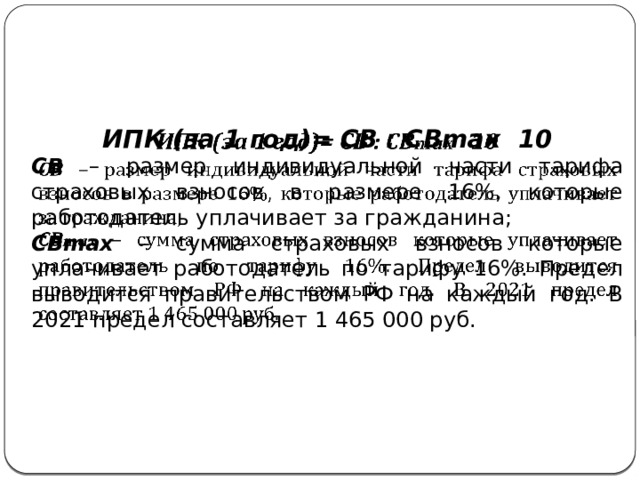 ИПК (за 1 год)= СВ : СВmax 10   СВ – размер индивидуальной части тарифа страховых взносов в размере 16%, которые работодатель уплачивает за гражданина; СВmax – сумма страховых взносов которые уплачивает работодатель по тарифу 16%. Предел выводится правительством РФ на каждый год. В 2021 предел составляет 1 465 000 руб. 