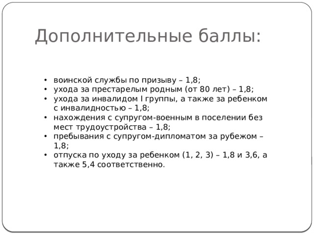 Дополнительные баллы: воинской службы по призыву – 1,8; ухода за престарелым родным (от 80 лет) – 1,8; ухода за инвалидом I группы, а также за ребенком с инвалидностью – 1,8; нахождения с супругом-военным в поселении без мест трудоустройства – 1,8; пребывания с супругом-дипломатом за рубежом – 1,8; отпуска по уходу за ребенком (1, 2, 3) – 1,8 и 3,6, а также 5,4 соответственно.  